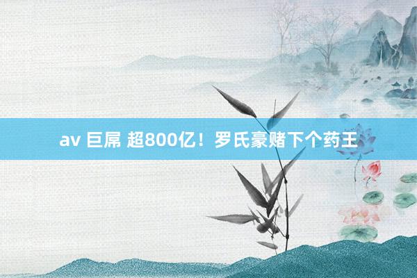 av 巨屌 超800亿！罗氏豪赌下个药王
