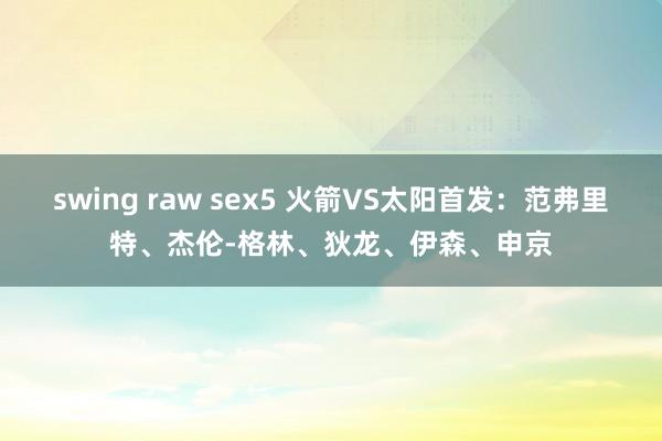 swing raw sex5 火箭VS太阳首发：范弗里特、杰伦-格林、狄龙、伊森、申京