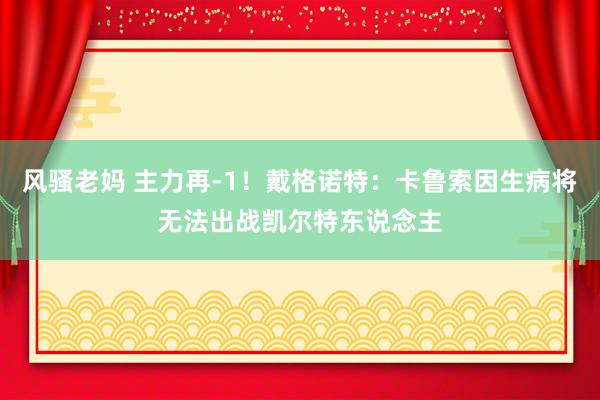 风骚老妈 主力再-1！戴格诺特：卡鲁索因生病将无法出战凯尔特东说念主