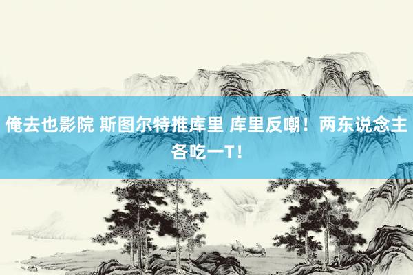 俺去也影院 斯图尔特推库里 库里反嘲！两东说念主各吃一T！