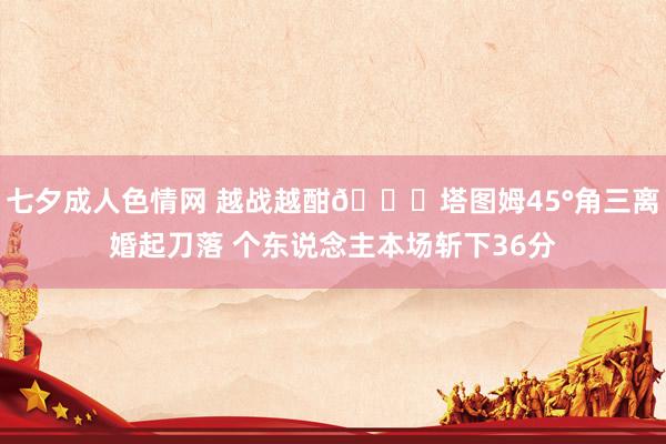 七夕成人色情网 越战越酣😈塔图姆45°角三离婚起刀落 个东说念主本场斩下36分