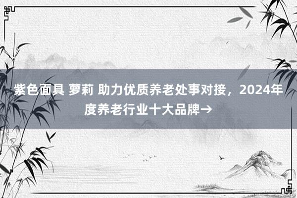 紫色面具 萝莉 助力优质养老处事对接，2024年度养老行业十大品牌→