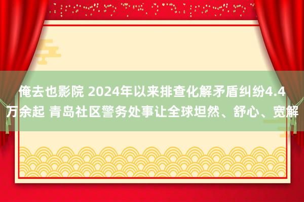 俺去也影院 2024年以来排查化解矛盾纠纷4.4万余起 青岛社区警务处事让全球坦然、舒心、宽解