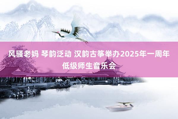 风骚老妈 琴韵泛动 汉韵古筝举办2025年一周年低级师生音乐会