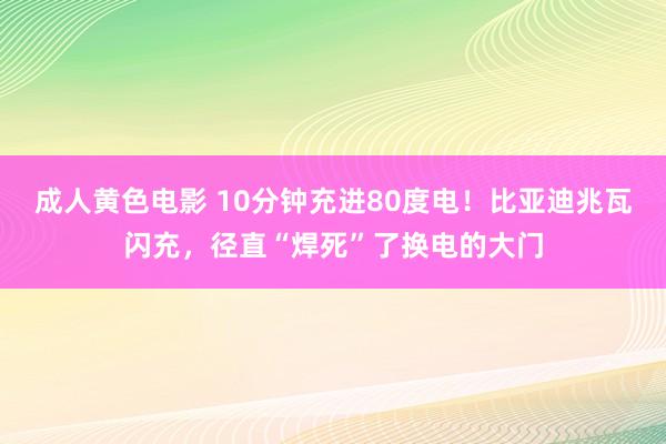 成人黄色电影 10分钟充进80度电！比亚迪兆瓦闪充，径直“焊死”了换电的大门