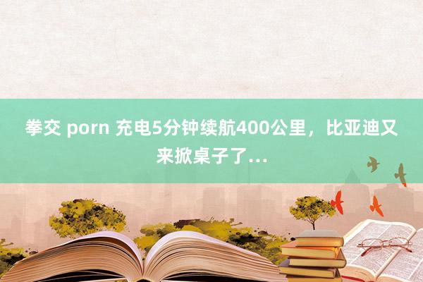 拳交 porn 充电5分钟续航400公里，比亚迪又来掀桌子了…