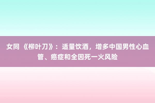 女同 《柳叶刀》：适量饮酒，增多中国男性心血管、癌症和全因死一火风险