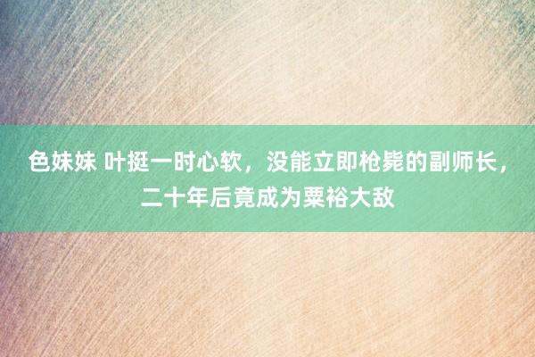 色妹妹 叶挺一时心软，没能立即枪毙的副师长，二十年后竟成为粟裕大敌