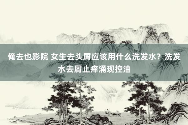 俺去也影院 女生去头屑应该用什么洗发水？洗发水去屑止痒涌现控油