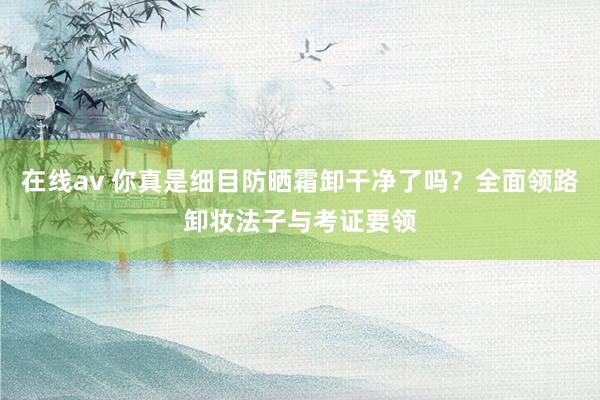 在线av 你真是细目防晒霜卸干净了吗？全面领路卸妆法子与考证要领
