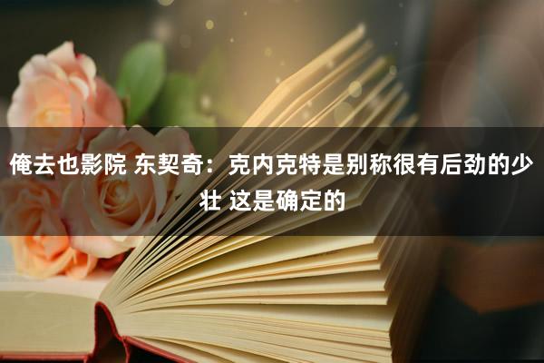 俺去也影院 东契奇：克内克特是别称很有后劲的少壮 这是确定的