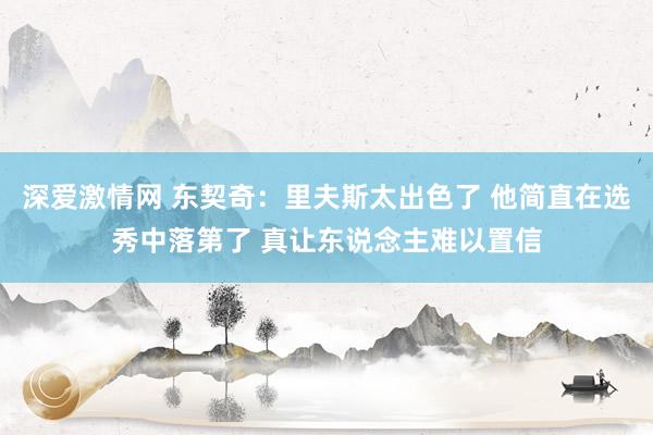 深爱激情网 东契奇：里夫斯太出色了 他简直在选秀中落第了 真让东说念主难以置信