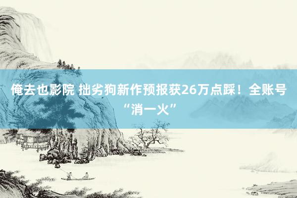 俺去也影院 拙劣狗新作预报获26万点踩！全账号“消一火”