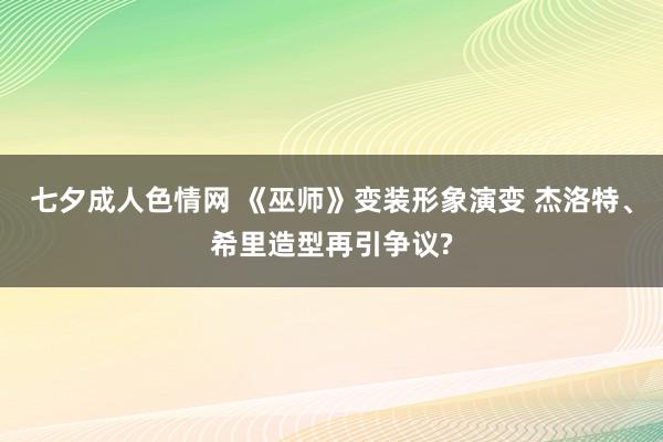 七夕成人色情网 《巫师》变装形象演变 杰洛特、希里造型再引争议?