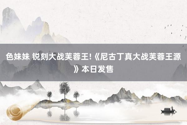 色妹妹 锐刻大战芙蓉王!《尼古丁真大战芙蓉王源》本日发售