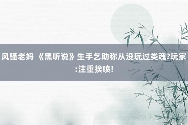 风骚老妈 《黑听说》生手乞助称从没玩过类魂?玩家:注重挨喷!