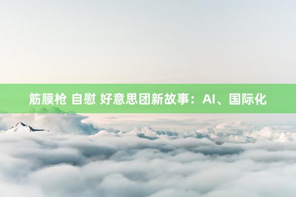 筋膜枪 自慰 好意思团新故事：AI、国际化