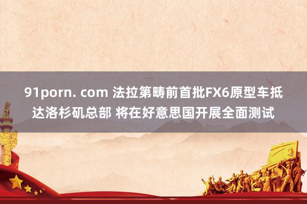 91porn. com 法拉第畴前首批FX6原型车抵达洛杉矶总部 将在好意思国开展全面测试
