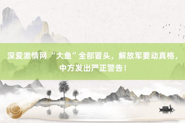 深爱激情网 “大鱼”全部冒头，解放军要动真格，中方发出严正警告！