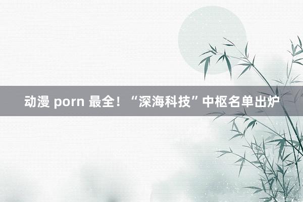 动漫 porn 最全！“深海科技”中枢名单出炉