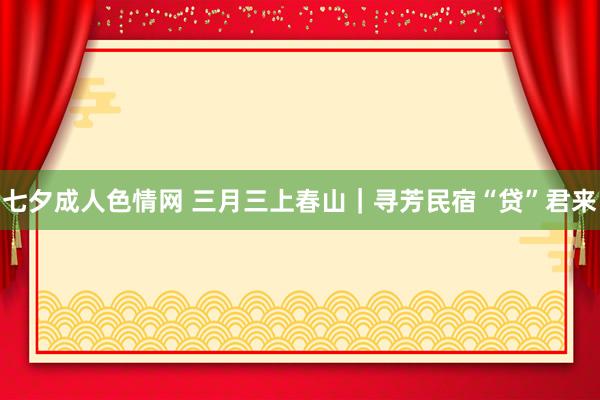 七夕成人色情网 三月三上春山｜寻芳民宿“贷”君来
