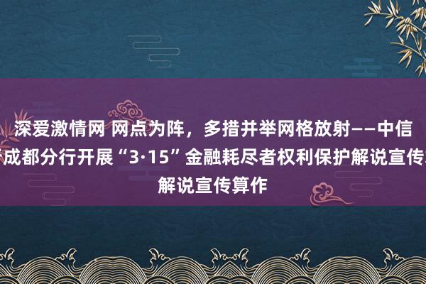 深爱激情网 网点为阵，多措并举网格放射——中信银行成都分行开展“3·15”金融耗尽者权利保护解说宣传算作