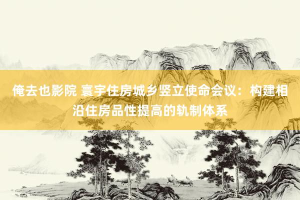 俺去也影院 寰宇住房城乡竖立使命会议：构建相沿住房品性提高的轨制体系