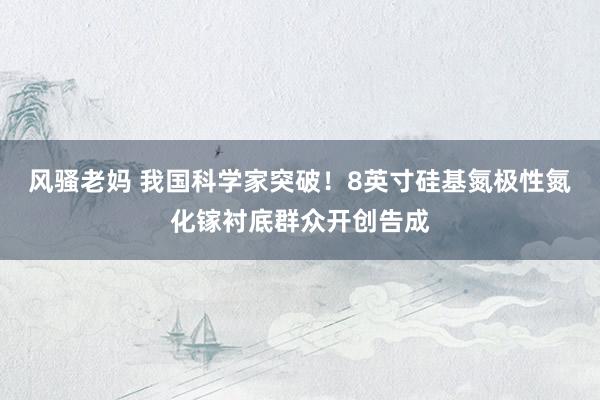 风骚老妈 我国科学家突破！8英寸硅基氮极性氮化镓衬底群众开创告成