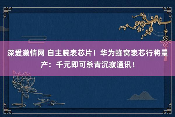 深爱激情网 自主腕表芯片！华为蜂窝表芯行将量产：千元即可杀青沉寂通讯！