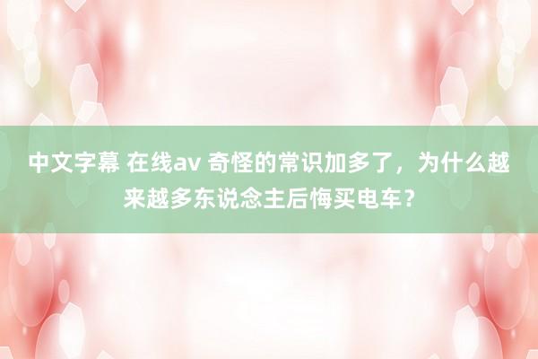 中文字幕 在线av 奇怪的常识加多了，为什么越来越多东说念主后悔买电车？