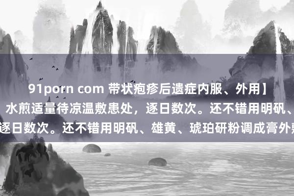 91porn com 带状疱疹后遗症内服、外用】：丹皮30g、板蓝根30g。水煎适量待凉温敷患处，逐日数次。还不错用明矾、雄黄、琥珀研粉调成膏外敷。