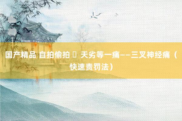 国产精品 自拍偷拍 ​天劣等一痛——三叉神经痛（快速责罚法）