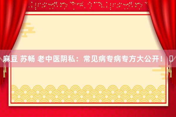 麻豆 苏畅 老中医阴私：常见病专病专方大公开！ ​