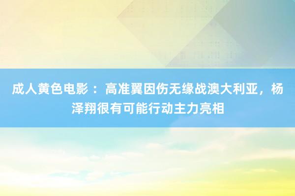 成人黄色电影 ：高准翼因伤无缘战澳大利亚，杨泽翔很有可能行动主力亮相