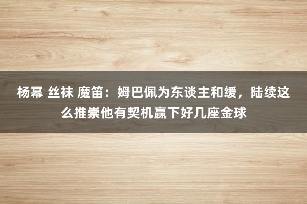 杨幂 丝袜 魔笛：姆巴佩为东谈主和缓，陆续这么推崇他有契机赢下好几座金球