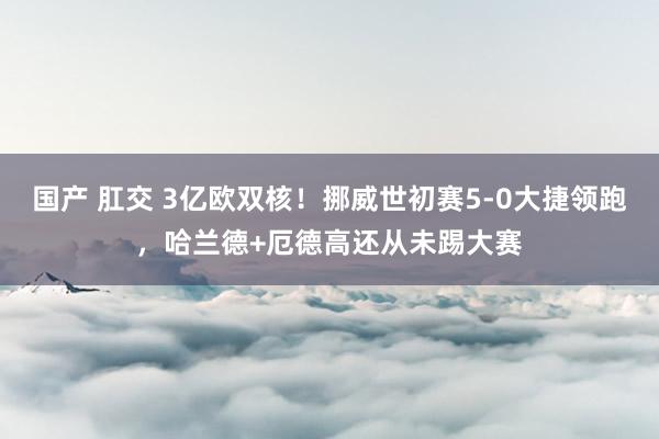国产 肛交 3亿欧双核！挪威世初赛5-0大捷领跑，哈兰德+厄德高还从未踢大赛