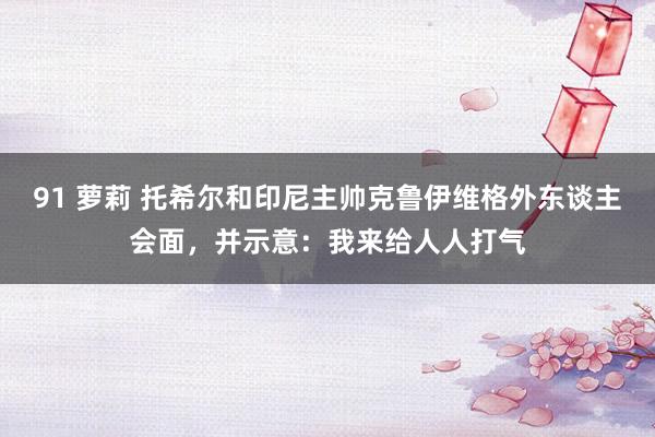 91 萝莉 托希尔和印尼主帅克鲁伊维格外东谈主会面，并示意：我来给人人打气