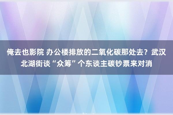俺去也影院 办公楼排放的二氧化碳那处去？武汉北湖街谈“众筹”个东谈主碳钞票来对消