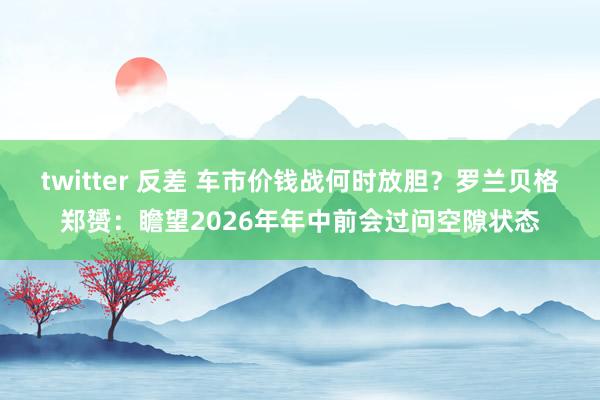 twitter 反差 车市价钱战何时放胆？罗兰贝格郑赟：瞻望2026年年中前会过问空隙状态