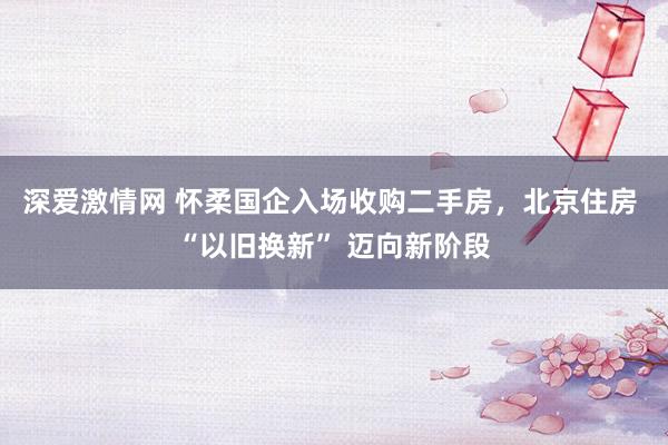 深爱激情网 怀柔国企入场收购二手房，北京住房 “以旧换新” 迈向新阶段
