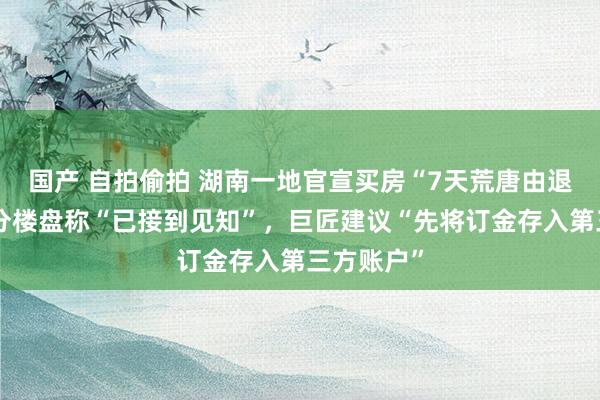 国产 自拍偷拍 湖南一地官宣买房“7天荒唐由退订”，部分楼盘称“已接到见知”，巨匠建议“先将订金存入第三方账户”