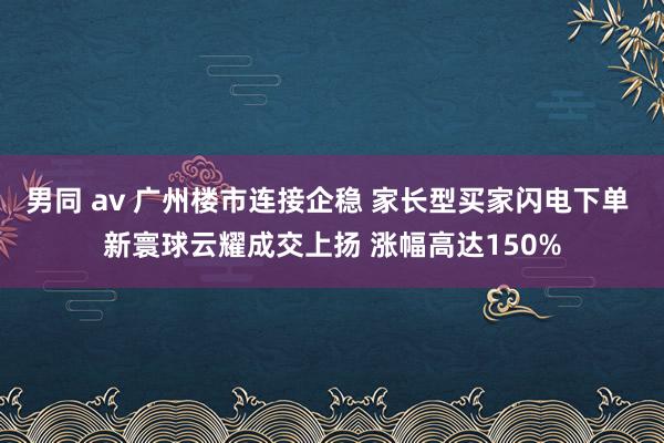 男同 av 广州楼市连接企稳 家长型买家闪电下单 新寰球云耀成交上扬 涨幅高达150%