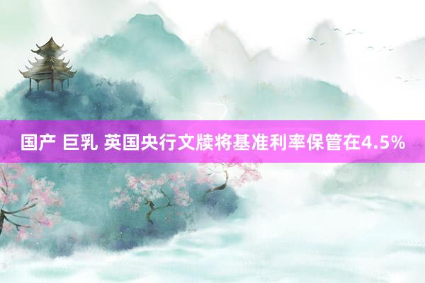 国产 巨乳 英国央行文牍将基准利率保管在4.5%