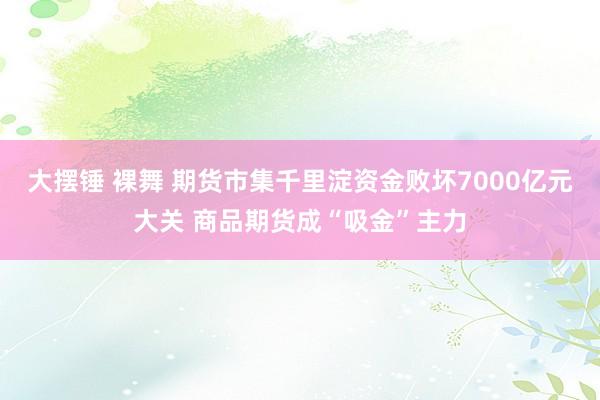 大摆锤 裸舞 期货市集千里淀资金败坏7000亿元大关 商品期货成“吸金”主力