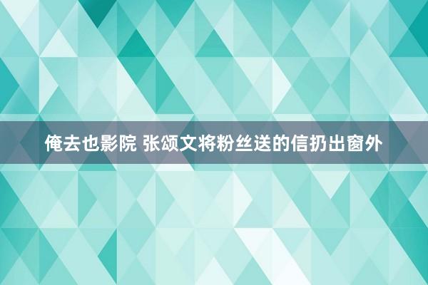 俺去也影院 张颂文将粉丝送的信扔出窗外
