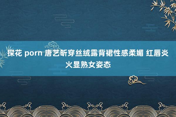 探花 porn 唐艺昕穿丝绒露背裙性感柔媚 红唇炎火显熟女姿态