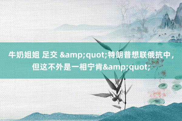 牛奶姐姐 足交 &quot;特朗普想联俄抗中，但这不外是一相宁肯&quot;