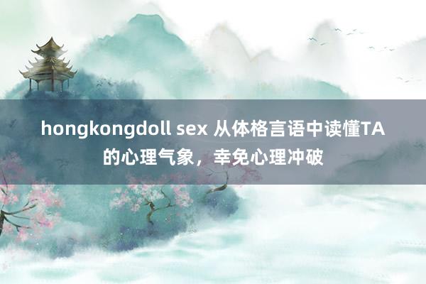 hongkongdoll sex 从体格言语中读懂TA的心理气象，幸免心理冲破