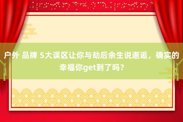 户外 品牌 5大误区让你与劫后余生说邂逅，确实的幸福你get到了吗？
