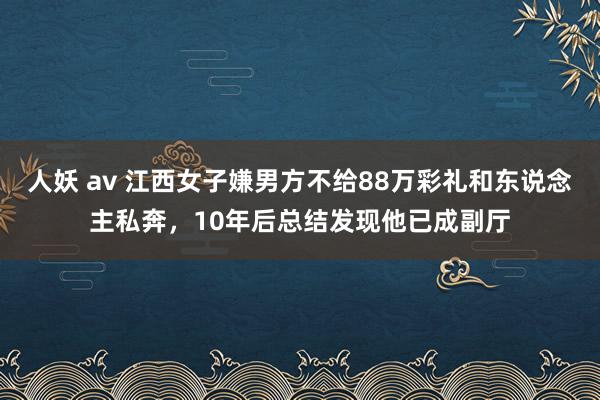 人妖 av 江西女子嫌男方不给88万彩礼和东说念主私奔，10年后总结发现他已成副厅